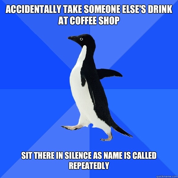 Accidentally take someone else's drink at coffee shop   Sit there in silence as name is called repeatedly  Socially Awkward Penguin