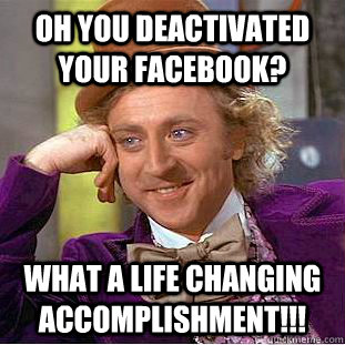 oh you deactivated your Facebook?  what a life changing accomplishment!!!   Condescending Wonka