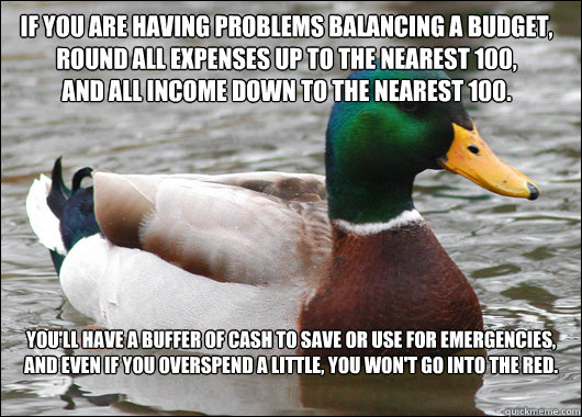 If you are having problems balancing a budget, round all expenses up to the nearest 100, 
and all income down to the nearest 100. You'll have a buffer of cash to save or use for emergencies,
And even if you overspend a little, you won't go into the red.  Actual Advice Mallard