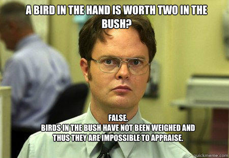 A bird in the hand is worth two in the bush? FALSE.  
Birds in the bush have not been weighed and thus they are impossible to appraise.  Schrute