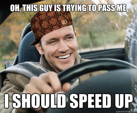 Oh, this guy is trying to pass me I should speed up  SCUMBAG DRIVER