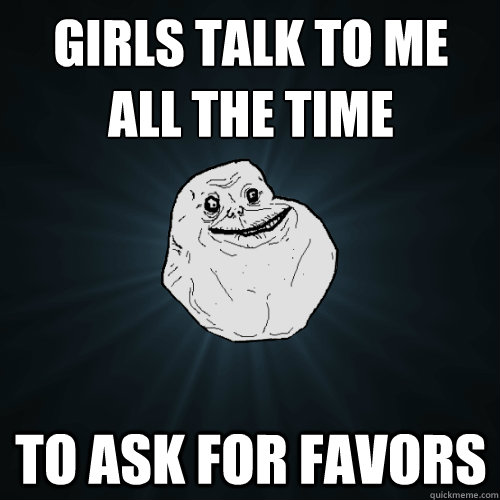 girls talk to me all the time to ask for favors  Forever Alone