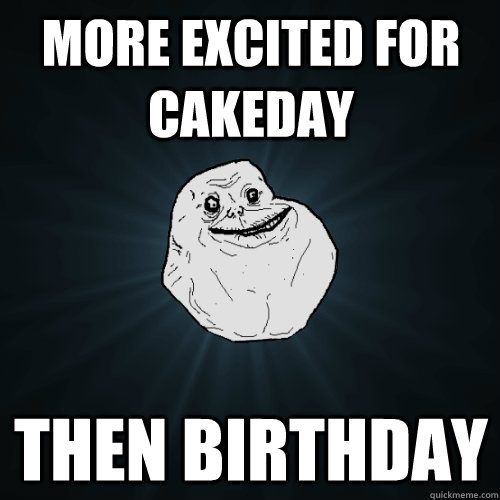 more excited for cakeday then birthday  Forever Alone