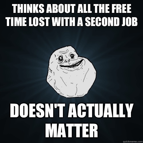 Thinks about all the free time lost with a second job doesn't actually matter  Forever Alone