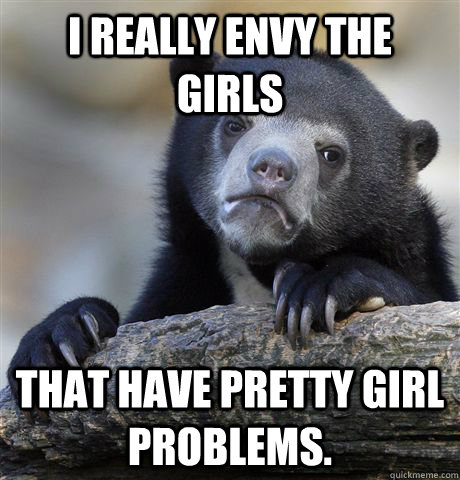 I really envy the girls that have pretty girl problems.  - I really envy the girls that have pretty girl problems.   Confession Bear