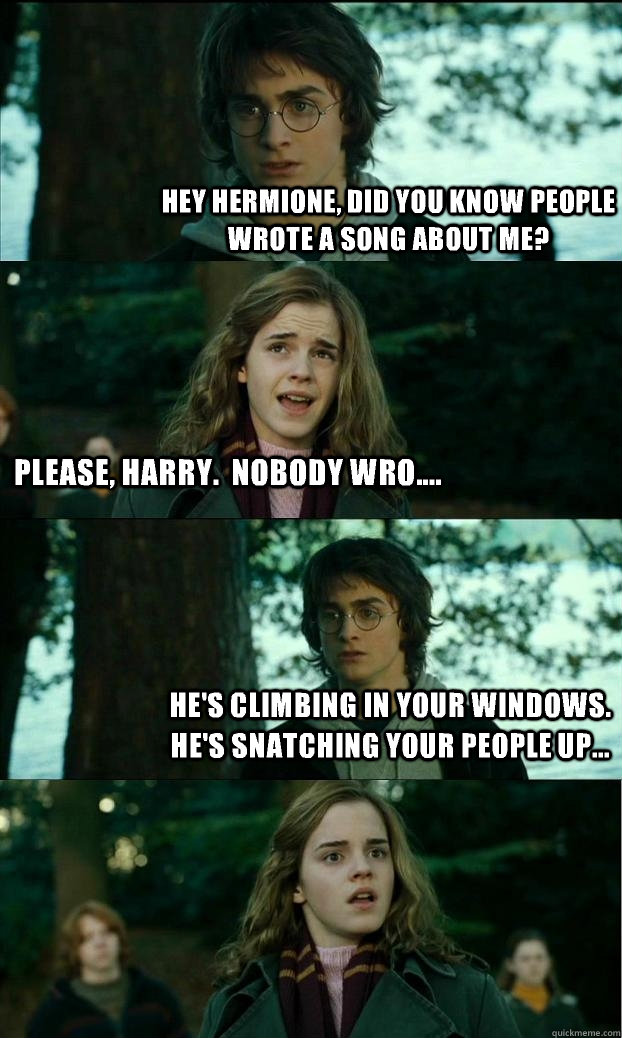 Hey Hermione, did you know people wrote a song about me? Please, Harry.  Nobody wro.... He's climbing in your windows.  He's snatching your people up... - Hey Hermione, did you know people wrote a song about me? Please, Harry.  Nobody wro.... He's climbing in your windows.  He's snatching your people up...  Horny Harry