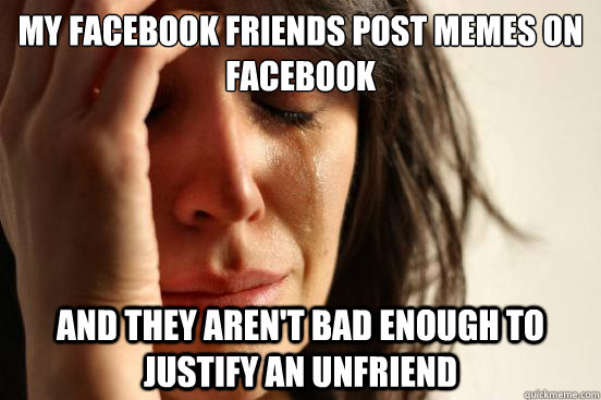 my facebook friends post memes on facebook and they aren't bad enough to justify an unfriend  First World Problems