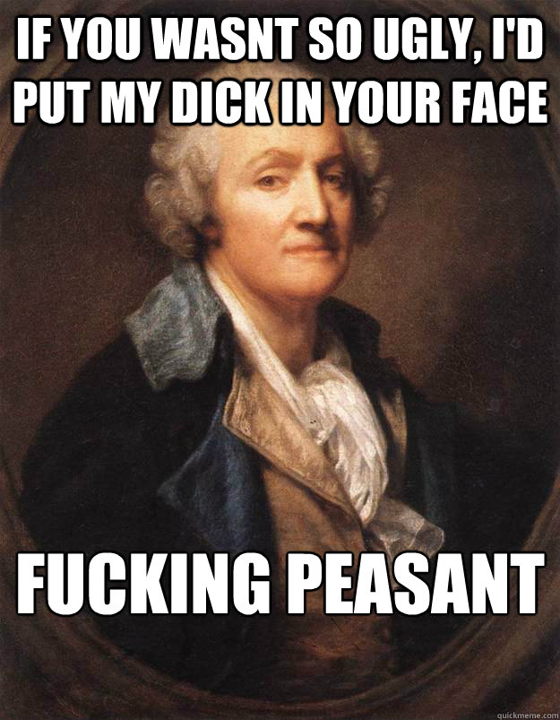 If you wasnt so ugly, I'd put my dick in your face fucking peasant - If you wasnt so ugly, I'd put my dick in your face fucking peasant  Fucking Peasant