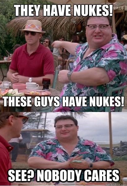 They have nukes! These guys have nukes! See? nobody cares  Nobody Cares