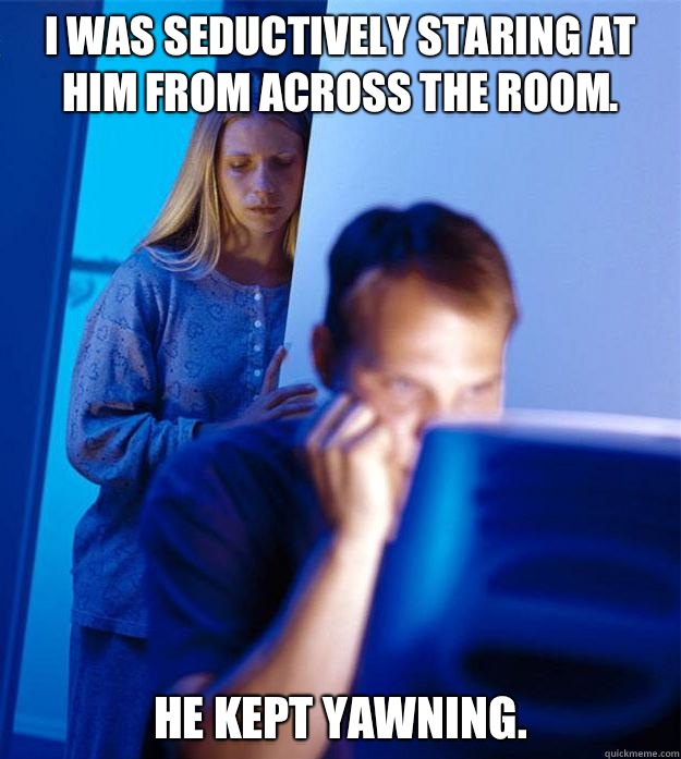 I was seductively staring at him from across the room. He kept yawning.   Redditors Wife