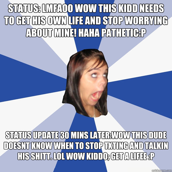 Status: lmfaoo wow this kidd needs to get his own life and stop worrying about mine! haha pathetic:P Status update 30 mins later:wow this dude doesnt know when to stop txting and talkin his shitt. lol wow kiddo; get a lifee :P    Annoying Facebook Girl