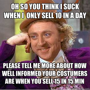 Oh so you think I suck when I  only sell 10 in a day Please tell me more about how well informed your costumers are when you sell 15 in 15 min  Condescending Wonka