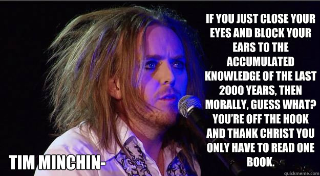 If you just close your eyes and block your ears to the accumulated knowledge of the last 2000 years, then morally, guess what? You’re off the hook and thank Christ you only have to read one book.  Tim Minchin-  