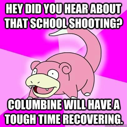 Hey did you hear about that school shooting? Columbine will have a tough time recovering.  Slowpoke