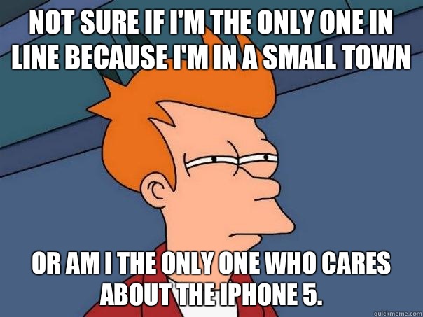 Not sure if I'm the only one in line because I'm in a small town or am I the only one who cares about the iPhone 5.  Futurama Fry