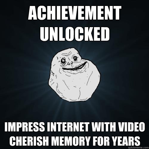 ACHIEVEMENT UNLOCKED impress internet with video
cherish memory for years  - ACHIEVEMENT UNLOCKED impress internet with video
cherish memory for years   Forever Alone