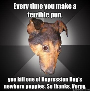 Every time you make a terrible pun, you kill one of Depression Dog's newborn puppies. So thanks, Vorpy.   Depression Dog
