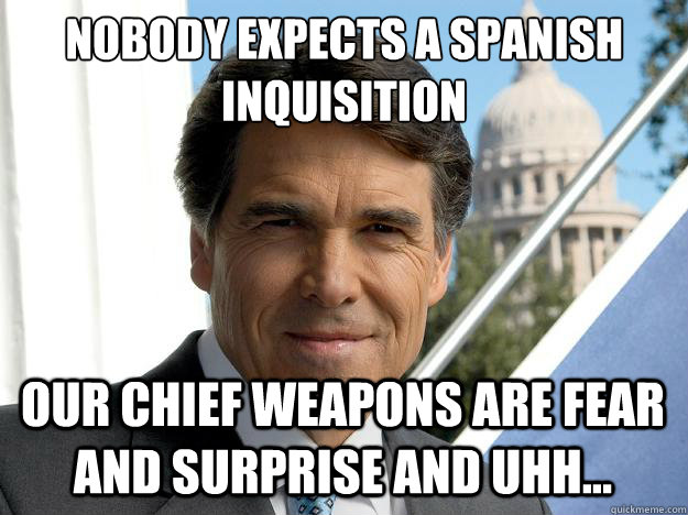 Nobody expects a Spanish
Inquisition our Chief Weapons are fear and surprise and uhh...  - Nobody expects a Spanish
Inquisition our Chief Weapons are fear and surprise and uhh...   Rick perry
