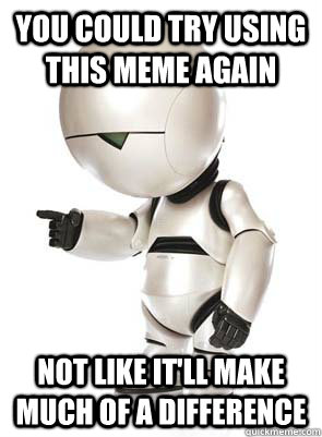 You could try using this meme again Not like it'll make much of a difference  Marvin the Mechanically Depressed Robot