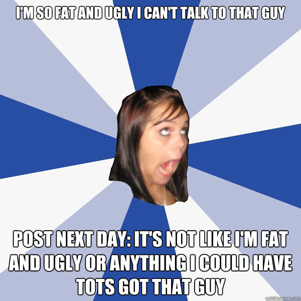 I'm so fat and ugly I can't talk to that guy Post next day: It's not like I'm fat and ugly or anything I could have tots got that guy  Annoying Facebook Girl