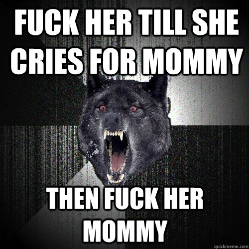 fuck her till she cries for mommy then fuck her mommy  Insanity Wolf