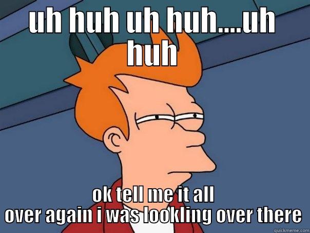 UH HUH UH HUH....UH HUH OK TELL ME IT ALL OVER AGAIN I WAS LOOKLING OVER THERE Futurama Fry