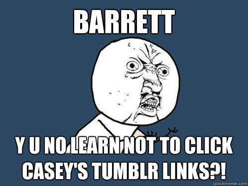 Barrett Y U NO LEARN NOT TO CLICK CASEY'S TUMBLR LINKS?!  Y U No