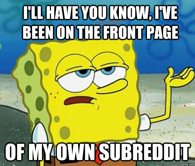 I'll have you know, I've been on the front page of my own subreddit - I'll have you know, I've been on the front page of my own subreddit  How tough am I