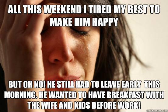 all this weekend I tired my best to make him happy but oh no! he still Had to leave early  this morning. he wanted to have breakfast with the wife and kids before work!  First World Problems