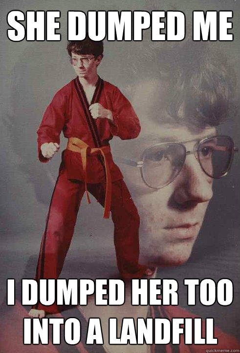 she dumped me i dumped her too into a landfill  Karate Kyle