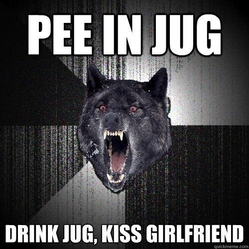 Pee in jug drink jug, kiss girlfriend  Insanity Wolf