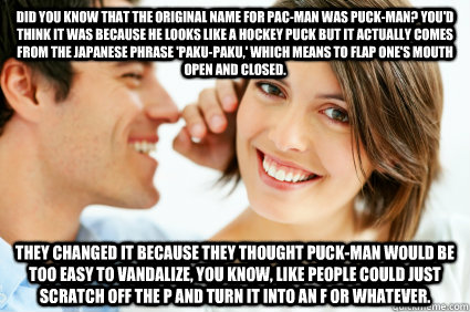 Did you know that the original name for Pac-Man was Puck-Man? You'd think it was because he looks like a hockey puck but it actually comes from the Japanese phrase 'Paku-Paku,' which means to flap one's mouth open and closed. They changed it because they  - Did you know that the original name for Pac-Man was Puck-Man? You'd think it was because he looks like a hockey puck but it actually comes from the Japanese phrase 'Paku-Paku,' which means to flap one's mouth open and closed. They changed it because they   Bad Pick-up line Paul