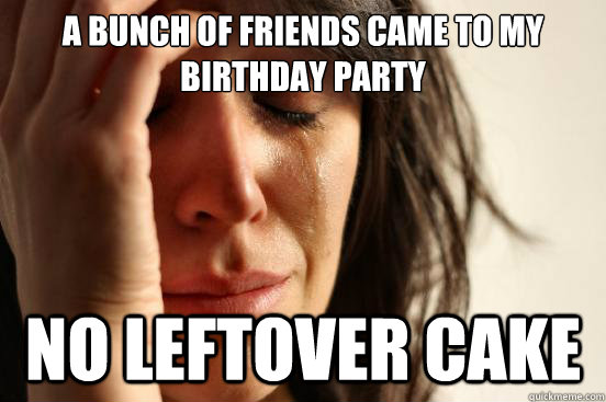 A bunch of friends came to my birthday party no leftover cake  First World Problems