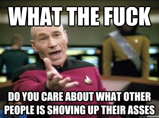 What the fuck Do you care about what other people is shoving up their asses  Annoyed Picard HD