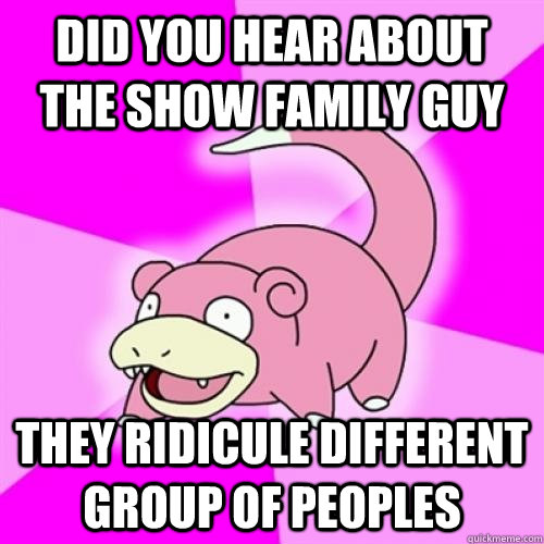 Did you hear about the show family guy They ridicule different group of peoples  