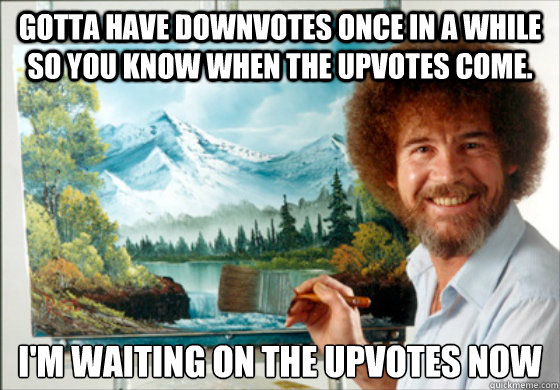 Gotta have downvotes once in a while so you know when the upvotes come. I'm waiting on the upvotes now
  Bob Ross