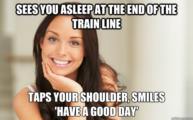Sees you asleep at the end of the train line Taps your shoulder, smiles 
'Have a good day'  Good Girl Gina