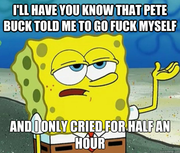 I'll have you know that Pete buck told me to go fuck myself And I only cried for half an hour  Tough Spongebob