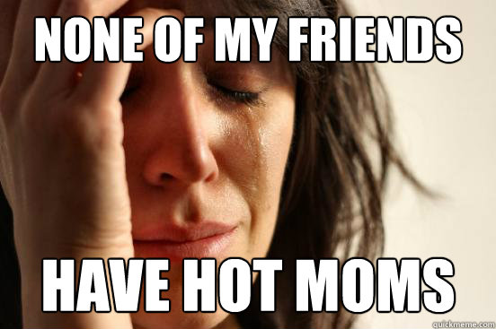 none of my friends have hot moms - none of my friends have hot moms  First World Problems