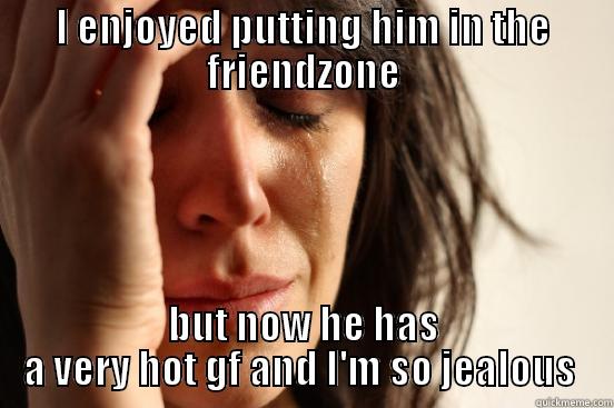 I ENJOYED PUTTING HIM IN THE FRIENDZONE BUT NOW HE HAS A VERY HOT GF AND I'M SO JEALOUS  First World Problems