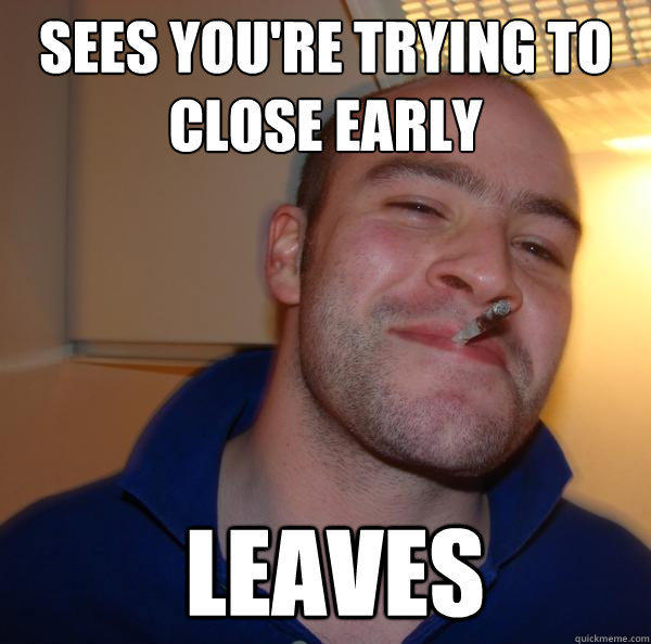 sees you're trying to close early  leaves - sees you're trying to close early  leaves  Good Guy Greg 