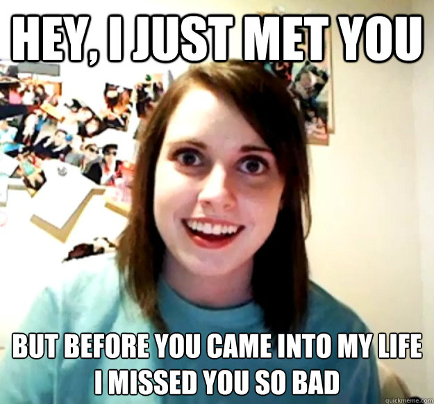 hey, i just met you But before you came into my life
I missed you so bad  Overly Attached Girlfriend