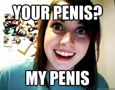 your penis? my penis  Overly Attached Girlfriend