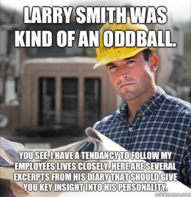 Larry Smith was kind of an oddball. You see, I have a tendancy to follow my employees lives closely. Here are several excerpts from his diary that should give you key insight into his personality. - Larry Smith was kind of an oddball. You see, I have a tendancy to follow my employees lives closely. Here are several excerpts from his diary that should give you key insight into his personality.  SVU Construction Worker