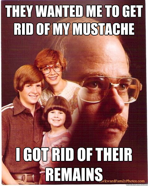 They wanted me to get rid of my mustache I got rid of their remains  Vengeance Dad