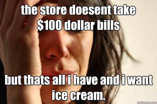 the store doesent take $100 dollar bills but thats all i have and i want ice cream.  First World Problems