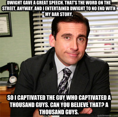 Dwight gave a great speech. That's the word on the street, anyway. And I entertained Dwight to no end with my bar story,  so I captivated the guy who captivated a thousand guys. Can you believe that? A thousand guys.  Clever Michael Scott