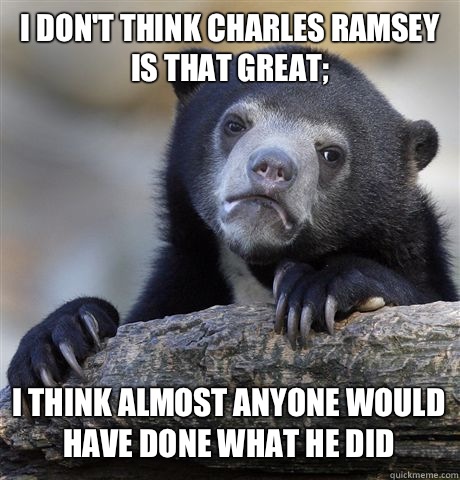 I DON'T THINK CHARLES RAMSEY IS THAT GREAT; I THINK ALMOST ANYONE WOULD HAVE DONE WHAT HE DID - I DON'T THINK CHARLES RAMSEY IS THAT GREAT; I THINK ALMOST ANYONE WOULD HAVE DONE WHAT HE DID  Confession Bear