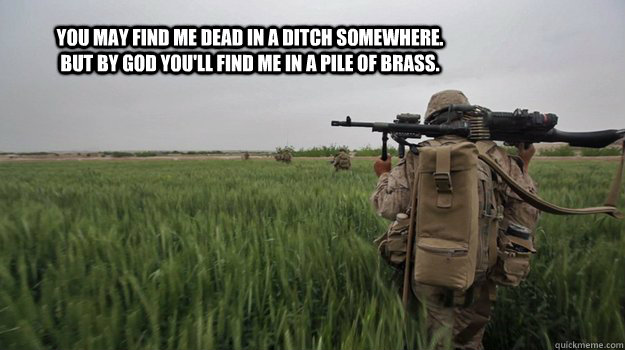 You may find me dead in a ditch somewhere. But by god you'll find me in a pile of brass.  Marines