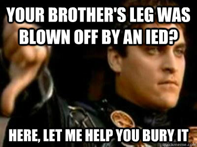 Your brother's leg was blown off by an ied? here, let me help you bury it  Downvoting Roman
